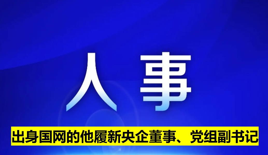 出身國網(wǎng)的他履新央企董事、黨組副書記